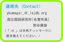 連絡先（Contact）
　ykumagai_＠_lajdb.org
　国立国語研究所[名誉所員]
　　　　　　　　 熊谷康雄
（「_＠_」は半角アットマークに
　置き換えてください。）　